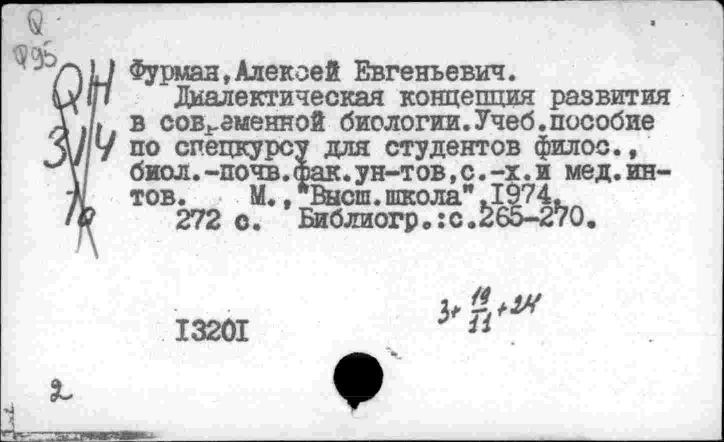 ﻿Фурман,Алексей Евгеньевич.
Диалектическая концепция развития в современной биологии.Учеб.пособие по спецкурсу для студентов филос., биол.-почв.фак.ун-тов,с.-х.и мед.ин-тов. М.,*Высш.школа".1974.
272 о. Бйблиогрв:с.26о-270.
13201
